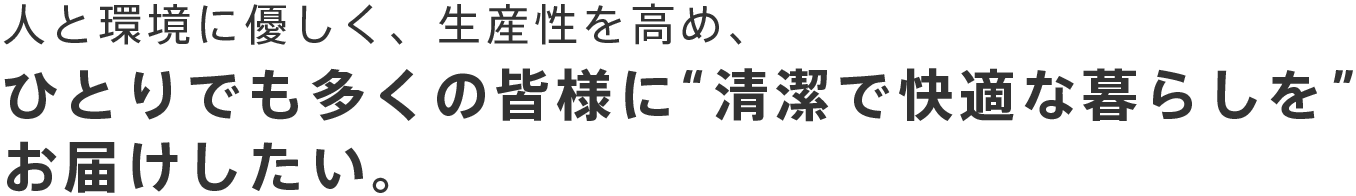 人と環境に優しく、生産性を高め、ひとりでも多くの皆様に“清潔で快適な暮らしを”お届けしたい。