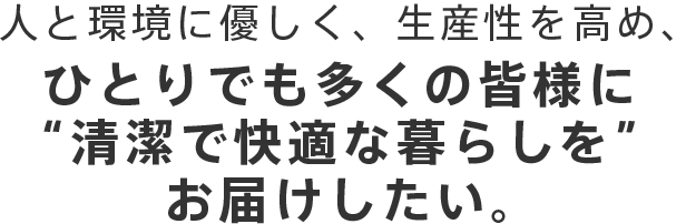 人と環境に優しく、生産性を高め、ひとりでも多くの皆様に“清潔で快適な暮らしを”お届けしたい。