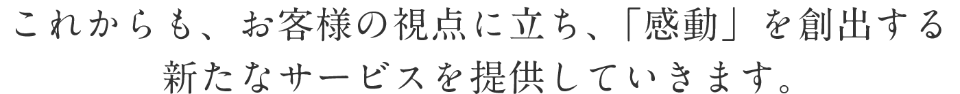 これからも、お客様の視点に立ち、「感動」を創出する新たなサービスを提供していきます。