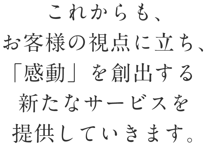 これからも、お客様の視点に立ち、「感動」を創出する新たなサービスを提供していきます。